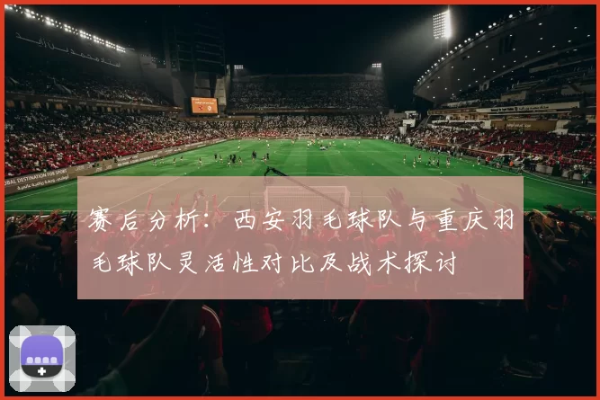 赛后分析：西安羽毛球队与重庆羽毛球队灵活性对比及战术探讨