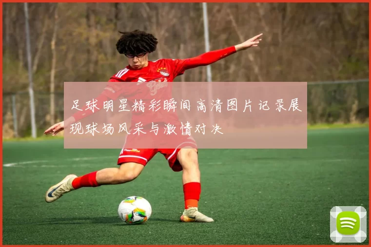 足球明星精彩瞬间高清图片记录展现球场风采与激情对决