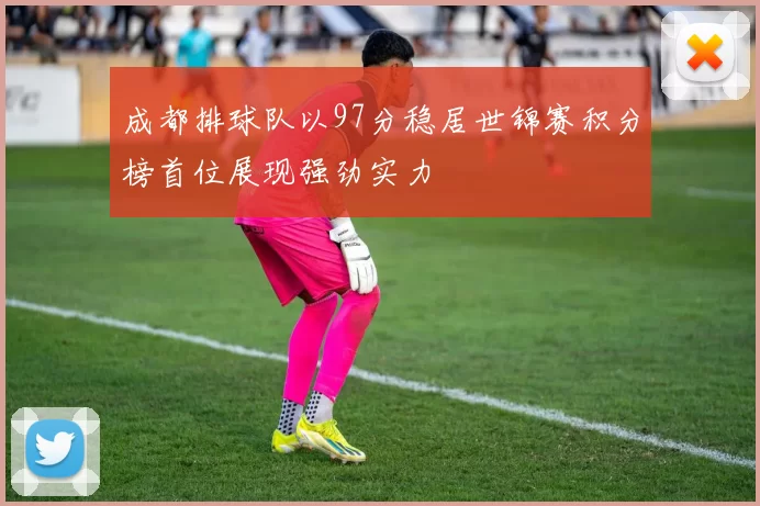 成都排球队以97分稳居世锦赛积分榜首位展现强劲实力
