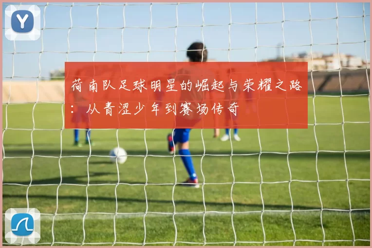 荷南队足球明星的崛起与荣耀之路：从青涩少年到赛场传奇