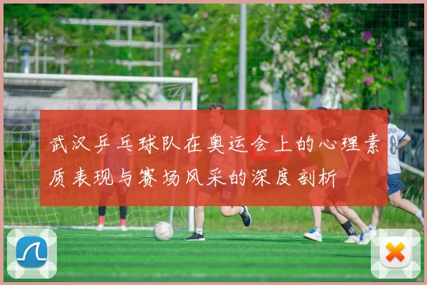武汉乒乓球队在奥运会上的心理素质表现与赛场风采的深度剖析