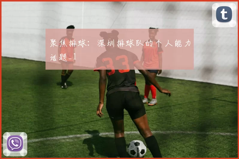 聚焦排球：深圳排球队的个人能力话题_1
