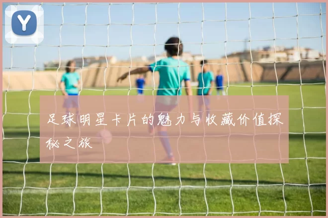 足球明星卡片的魅力与收藏价值探秘之旅