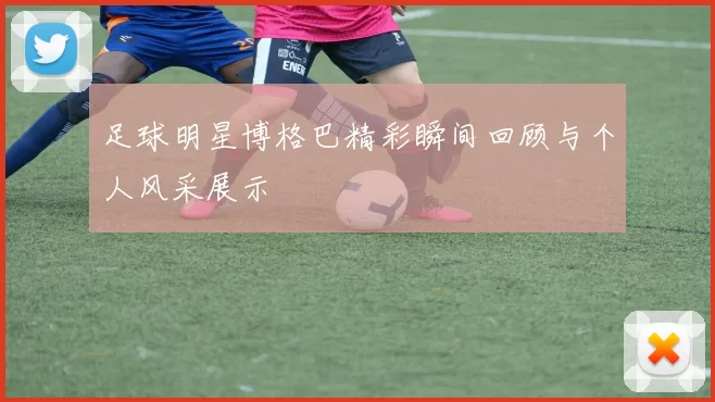 足球明星博格巴精彩瞬间回顾与个人风采展示