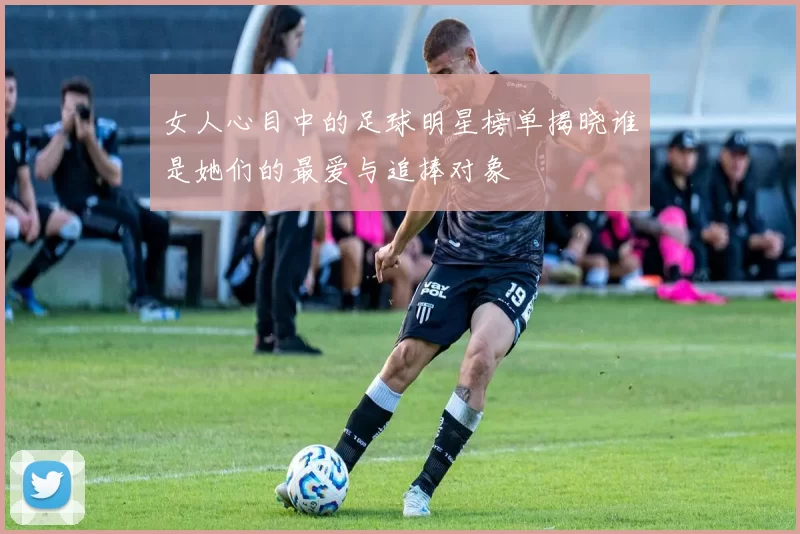 女人心目中的足球明星榜单揭晓谁是她们的最爱与追捧对象