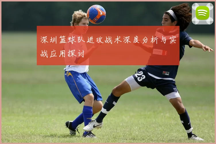 深圳篮球队进攻战术深度分析与实战应用探讨
